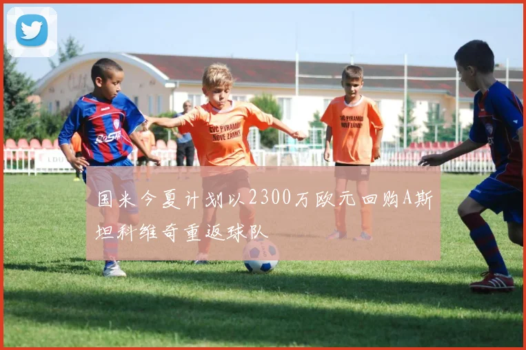 国米今夏计划以2300万欧元回购A斯坦科维奇重返球队