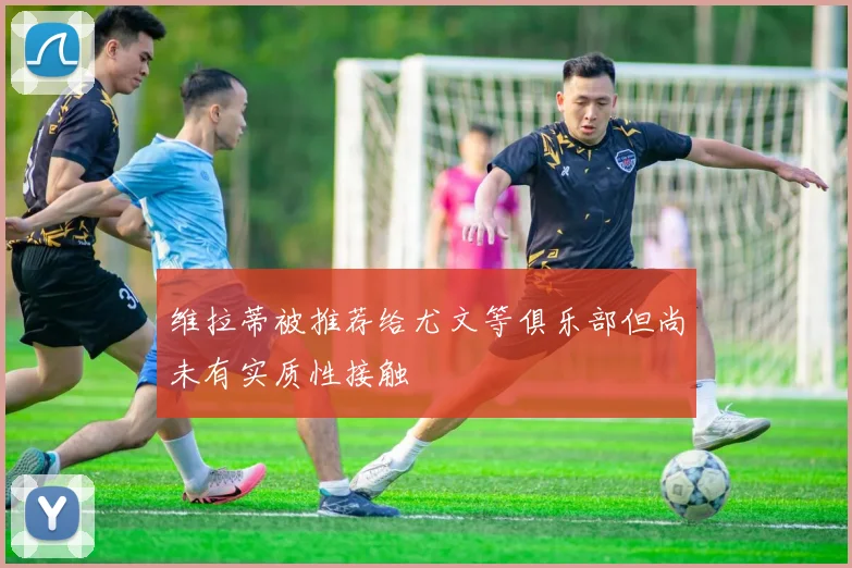 维拉蒂被推荐给尤文等俱乐部但尚未有实质性接触