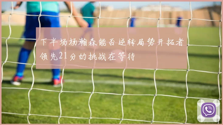 下半场杨瀚森能否逆转局势开拓者领先21分的挑战在等待