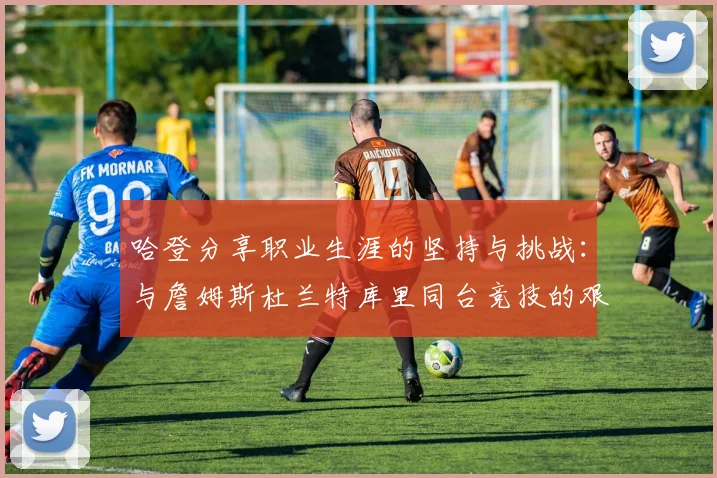 哈登分享职业生涯的坚持与挑战：与詹姆斯杜兰特库里同台竞技的艰辛