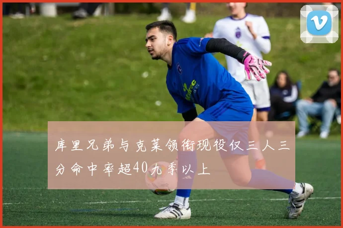 库里兄弟与克莱领衔现役仅三人三分命中率超40九季以上