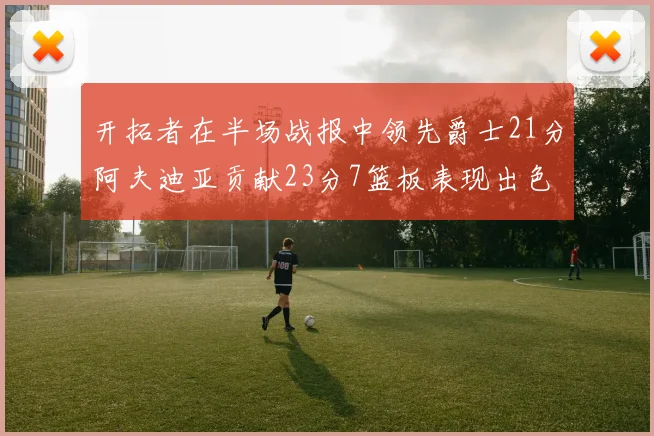 开拓者在半场战报中领先爵士21分阿夫迪亚贡献23分7篮板表现出色