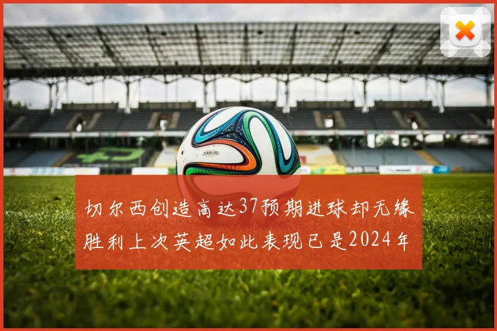切尔西创造高达37预期进球却无缘胜利上次英超如此表现已是2024年3月