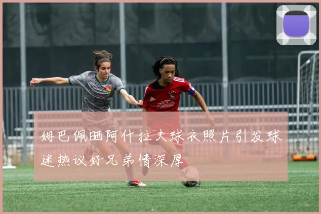 姆巴佩晒阿什拉夫球衣照片引发球迷热议好兄弟情深厚
