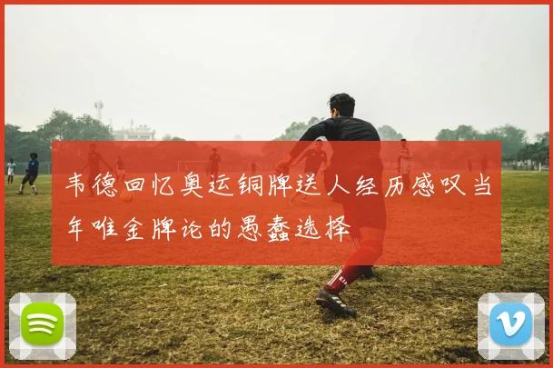 韦德回忆奥运铜牌送人经历感叹当年唯金牌论的愚蠢选择