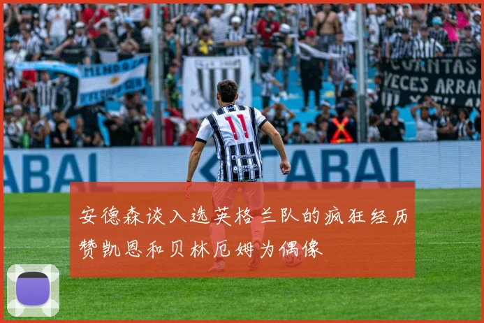 安德森谈入选英格兰队的疯狂经历赞凯恩和贝林厄姆为偶像