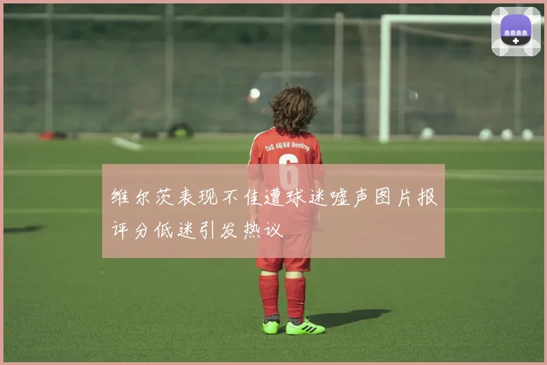 维尔茨表现不佳遭球迷嘘声图片报评分低迷引发热议