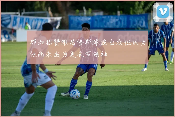 邓加称赞维尼修斯球技出众但认为他尚未成为更衣室领袖