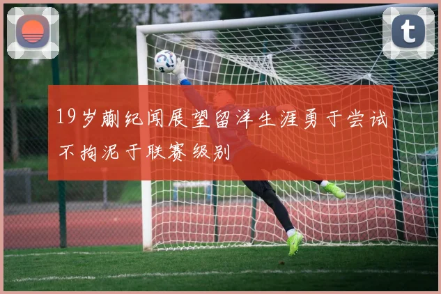 19岁蒯纪闻展望留洋生涯勇于尝试不拘泥于联赛级别