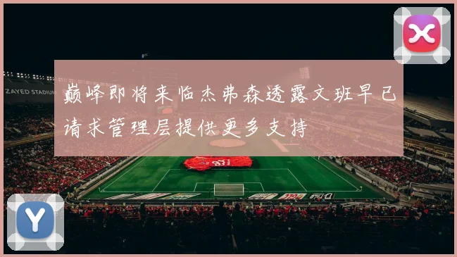 巅峰即将来临杰弗森透露文班早已请求管理层提供更多支持