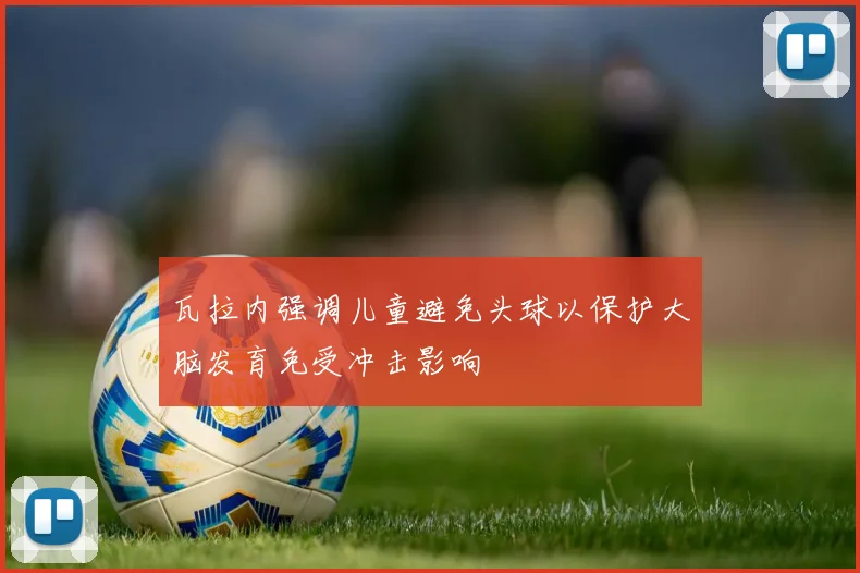 瓦拉内强调儿童避免头球以保护大脑发育免受冲击影响