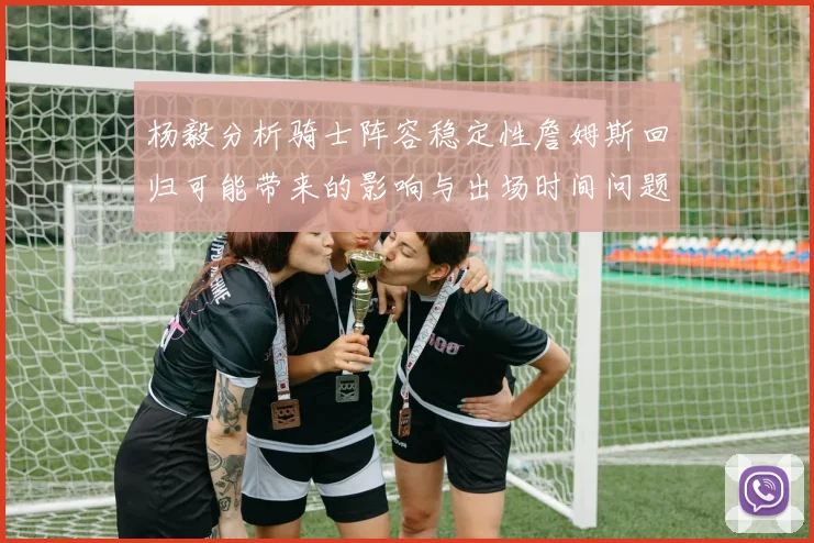 杨毅分析骑士阵容稳定性詹姆斯回归可能带来的影响与出场时间问题