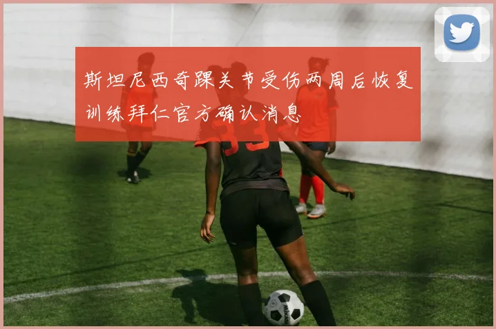 斯坦尼西奇踝关节受伤两周后恢复训练拜仁官方确认消息