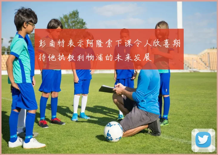 彭南特表示阿隆索下课令人欣喜期待他执教利物浦的未来发展