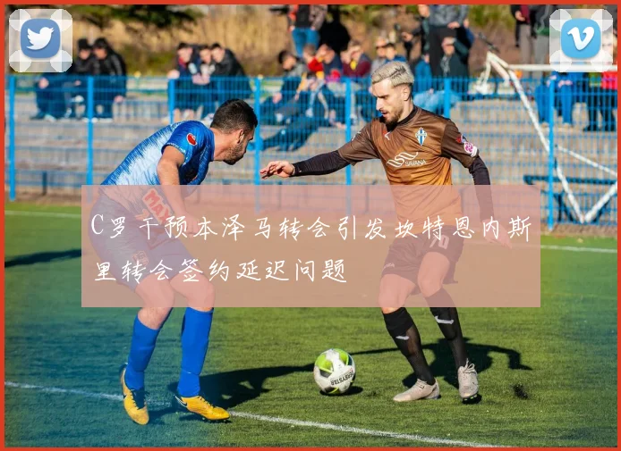 C罗干预本泽马转会引发坎特恩内斯里转会签约延迟问题