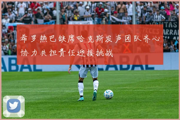 希罗热巴缺席哈克斯发声团队齐心协力共担责任迎接挑战