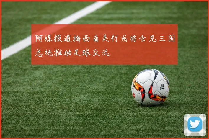 阿媒报道梅西南美行或将会见三国总统推动足球交流