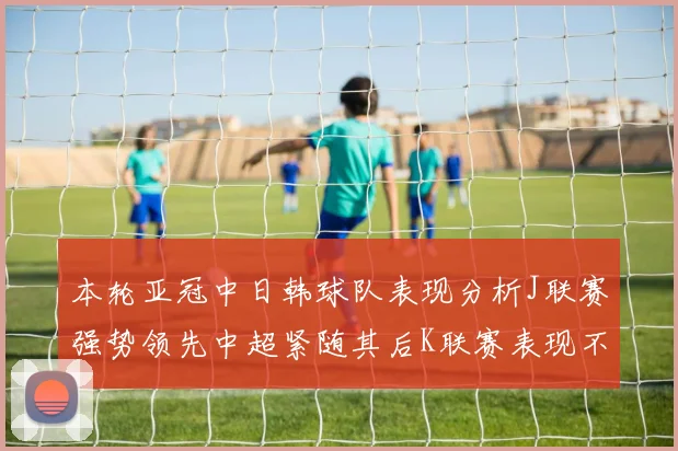本轮亚冠中日韩球队表现分析J联赛强势领先中超紧随其后K联赛表现不佳
