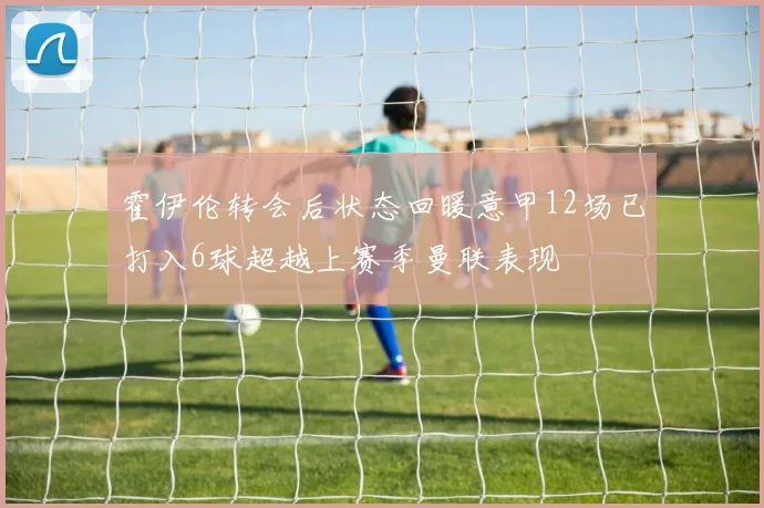 霍伊伦转会后状态回暖意甲12场已打入6球超越上赛季曼联表现