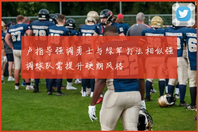 卢指导强调勇士与绿军打法相似强调球队需提升硬朗风格