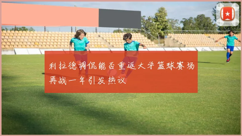 利拉德调侃能否重返大学篮球赛场再战一年引发热议