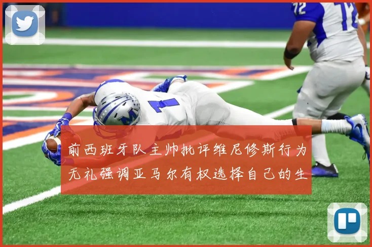 前西班牙队主帅批评维尼修斯行为无礼强调亚马尔有权选择自己的生活方式