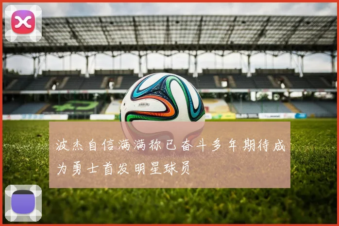 波杰自信满满称已奋斗多年期待成为勇士首发明星球员
