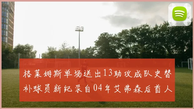 格莱姆斯单场送出13助攻成队史替补球员新纪录自04年艾弗森后首人