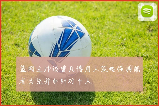 篮网主帅谈曾凡博用人策略强调能者为先并非针对个人