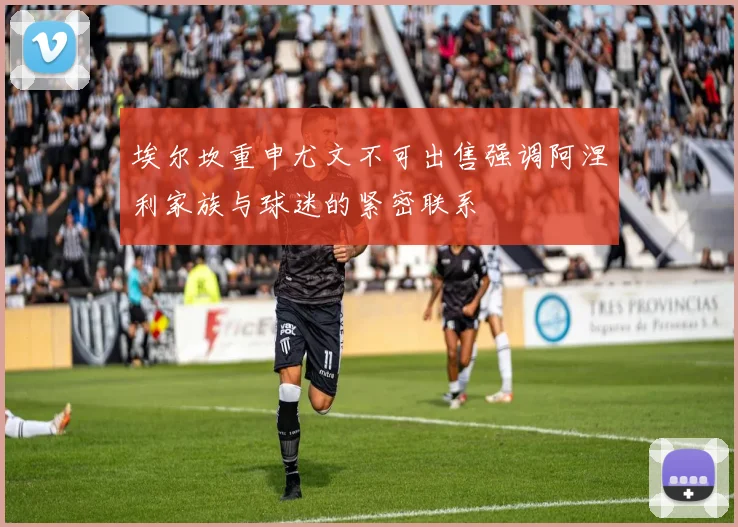 埃尔坎重申尤文不可出售强调阿涅利家族与球迷的紧密联系