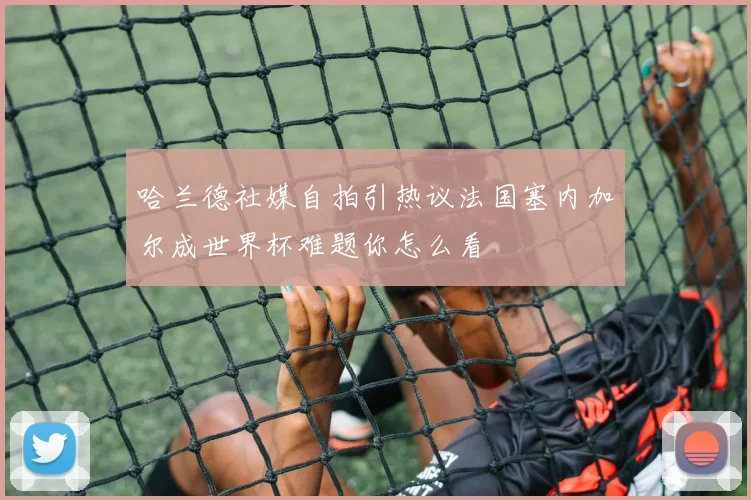 哈兰德社媒自拍引热议法国塞内加尔成世界杯难题你怎么看