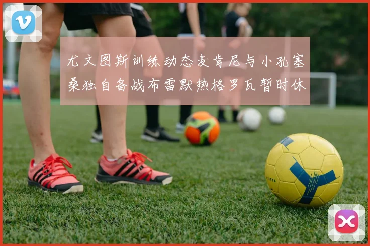 尤文图斯训练动态麦肯尼与小孔塞桑独自备战布雷默热格罗瓦暂时休息