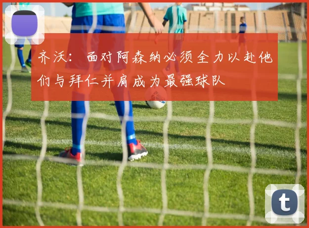 齐沃：面对阿森纳必须全力以赴他们与拜仁并肩成为最强球队