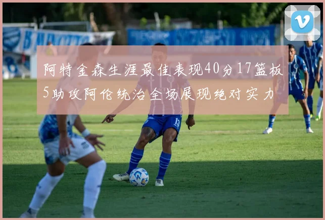 阿特金森生涯最佳表现40分17篮板5助攻阿伦统治全场展现绝对实力