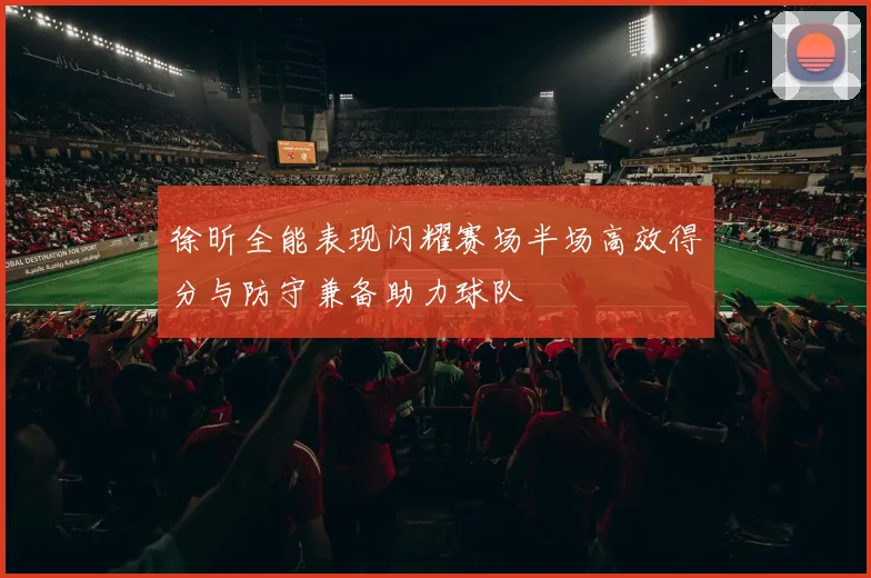 徐昕全能表现闪耀赛场半场高效得分与防守兼备助力球队
